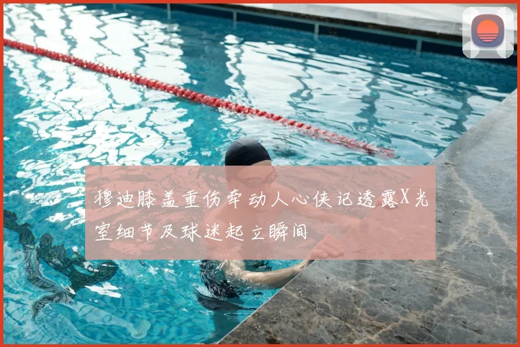 穆迪膝盖重伤牵动人心侠记透露X光室细节及球迷起立瞬间