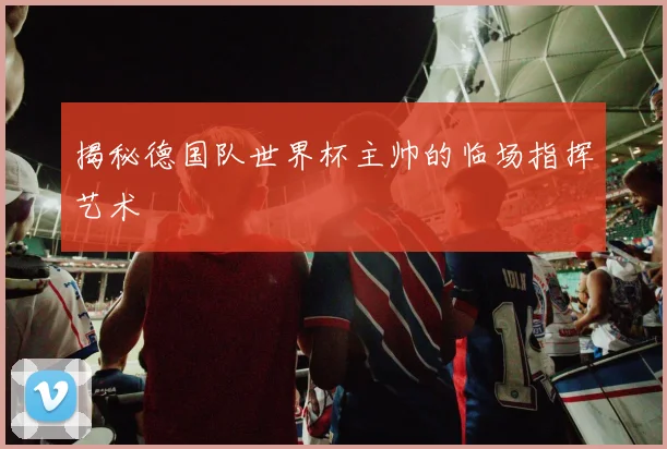 揭秘德国队世界杯主帅的临场指挥艺术