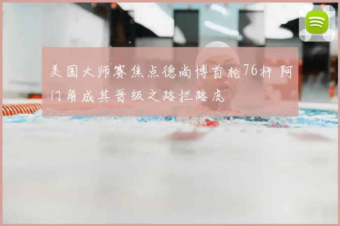 美国大师赛焦点德尚博首轮76杆 阿门角成其晋级之路拦路虎