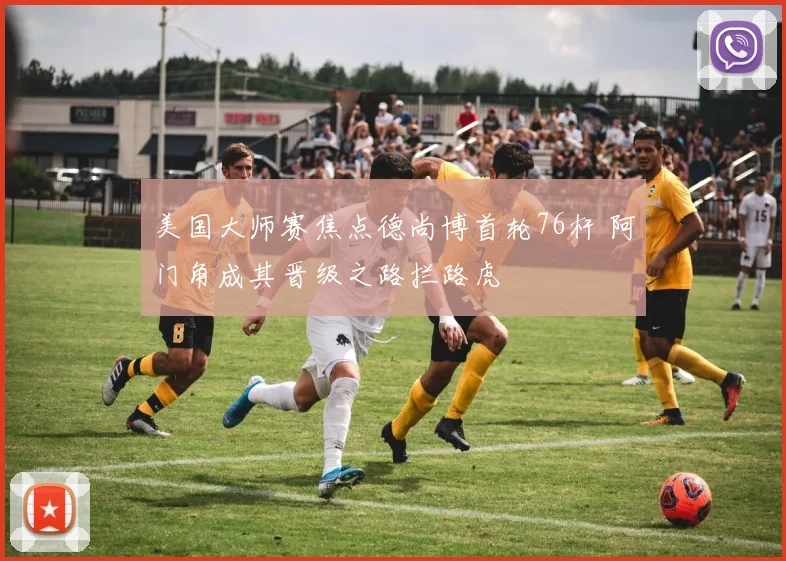 美国大师赛焦点德尚博首轮76杆 阿门角成其晋级之路拦路虎