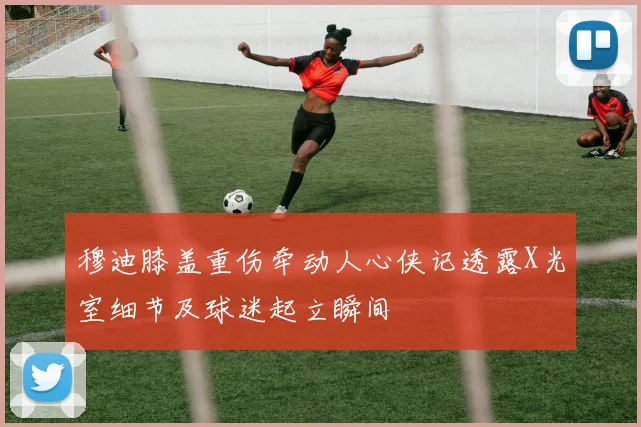 穆迪膝盖重伤牵动人心侠记透露X光室细节及球迷起立瞬间